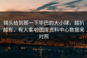 镜头给到那一下毕巴的大小球，越扒越有，有人拿49图库资料中心数据来对照
