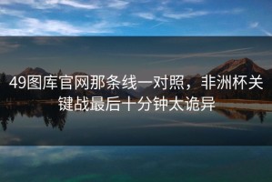 49图库官网那条线一对照，非洲杯关键战最后十分钟太诡异