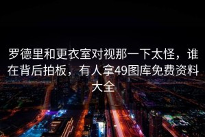 罗德里和更衣室对视那一下太怪，谁在背后拍板，有人拿49图库免费资料大全