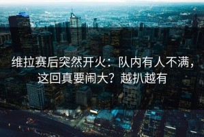 维拉赛后突然开火：队内有人不满，这回真要闹大？越扒越有