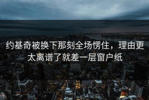 约基奇被换下那刻全场愣住，理由更太离谱了就差一层窗户纸