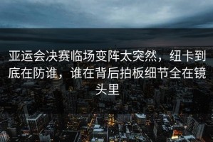 亚运会决赛临场变阵太突然，纽卡到底在防谁，谁在背后拍板细节全在镜头里