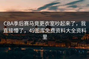CBA季后赛马竞更衣室吵起来了，我直接懵了，49图库免费资料大全资料里