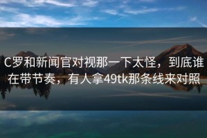 C罗和新闻官对视那一下太怪，到底谁在带节奏，有人拿49tk那条线来对照
