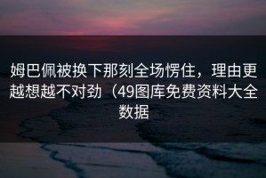 姆巴佩被换下那刻全场愣住，理由更越想越不对劲（49图库免费资料大全数据
