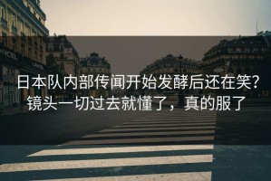 日本队内部传闻开始发酵后还在笑？镜头一切过去就懂了，真的服了