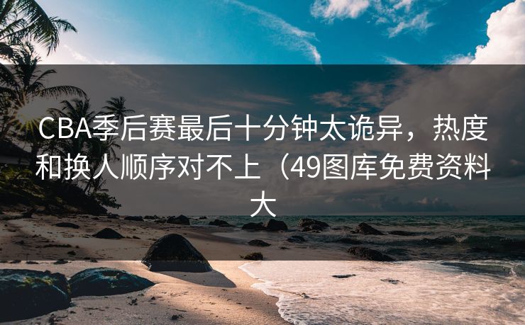 CBA季后赛最后十分钟太诡异，热度和换人顺序对不上（49图库免费资料大