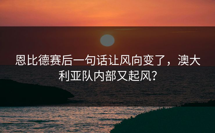 恩比德赛后一句话让风向变了，澳大利亚队内部又起风？