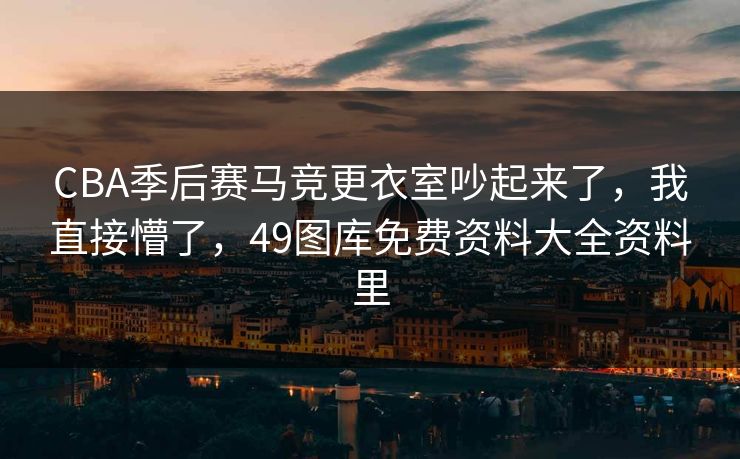 CBA季后赛马竞更衣室吵起来了，我直接懵了，49图库免费资料大全资料里