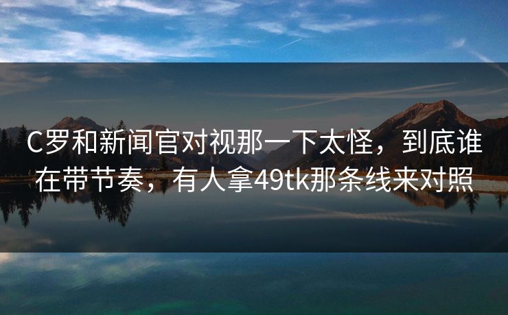 C罗和新闻官对视那一下太怪，到底谁在带节奏，有人拿49tk那条线来对照