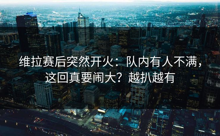 维拉赛后突然开火：队内有人不满，这回真要闹大？越扒越有
