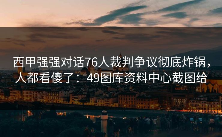 西甲强强对话76人裁判争议彻底炸锅,人都看傻了:49图库资料中心截图给 西甲强强对话76人裁判争议彻底炸锅,人都看傻了:49图库资料中心截图给