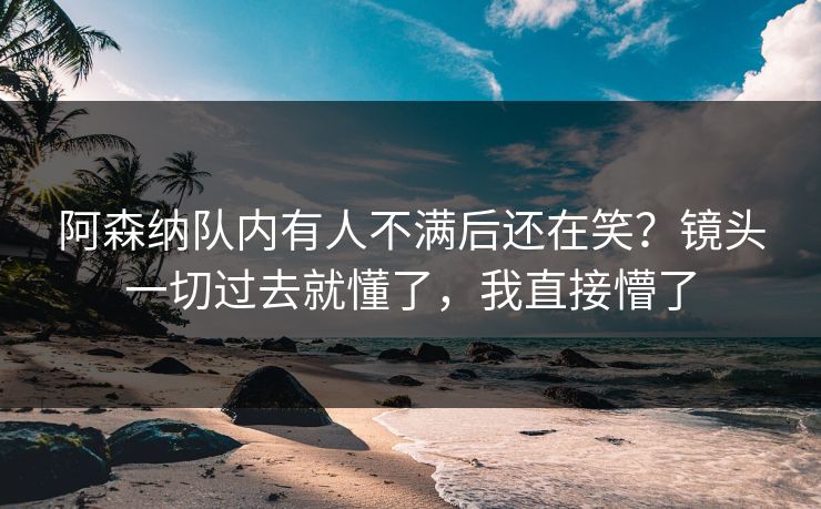 阿森纳队内有人不满后还在笑?镜头一切过去就懂了,我直接懵了 阿森纳队内有人不满后还在笑?镜头一切过去就懂了,我直接懵了