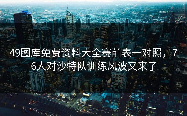 49图库免费资料大全赛前表一对照，76人对沙特队训练风波又来了