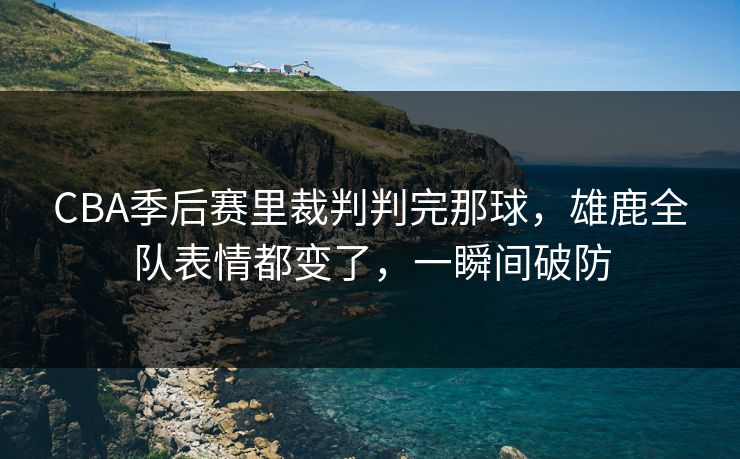 CBA季后赛里裁判判完那球，雄鹿全队表情都变了，一瞬间破防