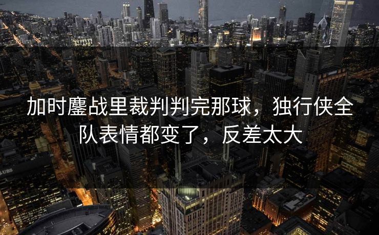 加时鏖战里裁判判完那球，独行侠全队表情都变了，反差太大