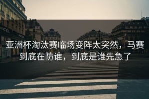 亚洲杯淘汰赛临场变阵太突然，马赛到底在防谁，到底是谁先急了