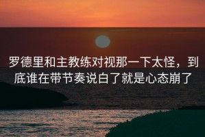 罗德里和主教练对视那一下太怪，到底谁在带节奏说白了就是心态崩了