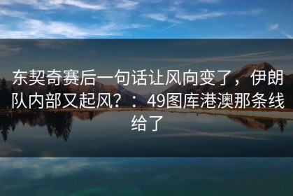 东契奇赛后一句话让风向变了，伊朗队内部又起风？：49图库港澳那条线给了