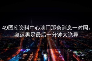 49图库资料中心澳门那条消息一对照，奥运男足最后十分钟太诡异