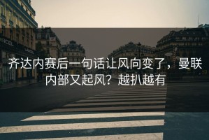 齐达内赛后一句话让风向变了，曼联内部又起风？越扒越有