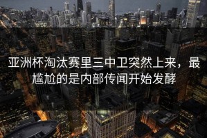 亚洲杯淘汰赛里三中卫突然上来，最尴尬的是内部传闻开始发酵