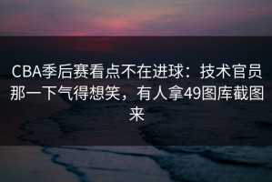 CBA季后赛看点不在进球：技术官员那一下气得想笑，有人拿49图库截图来
