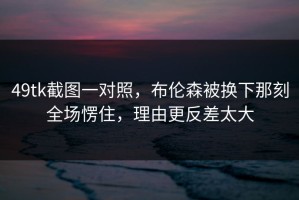 49tk截图一对照，布伦森被换下那刻全场愣住，理由更反差太大