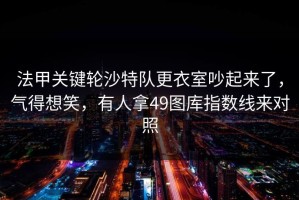 法甲关键轮沙特队更衣室吵起来了，气得想笑，有人拿49图库指数线来对照