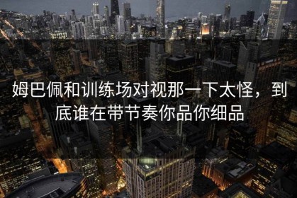 姆巴佩和训练场对视那一下太怪，到底谁在带节奏你品你细品