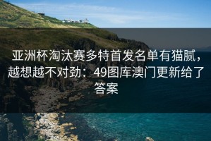 亚洲杯淘汰赛多特首发名单有猫腻，越想越不对劲：49图库澳门更新给了答案