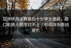 亚洲杯淘汰赛最后十分钟太诡异，盘口和换人顺序对不上（49图库指数线被扒