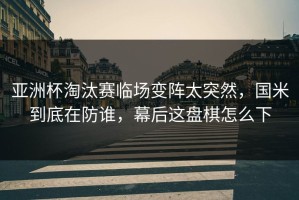 亚洲杯淘汰赛临场变阵太突然，国米到底在防谁，幕后这盘棋怎么下