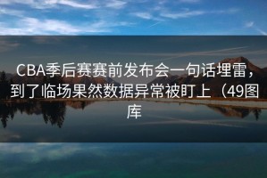 CBA季后赛赛前发布会一句话埋雷，到了临场果然数据异常被盯上（49图库