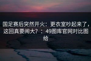 国足赛后突然开火：更衣室吵起来了，这回真要闹大？：49图库官网对比图给