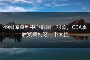 49图库资料中心截图一对照，CBA季后赛裁判这一下太怪