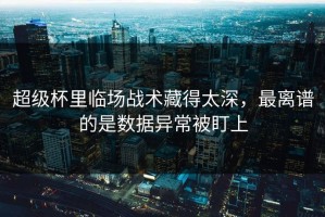 超级杯里临场战术藏得太深，最离谱的是数据异常被盯上