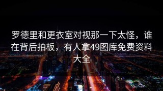 罗德里和更衣室对视那一下太怪，谁在背后拍板，有人拿49图库免费资料大全