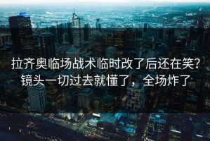 拉齐奥临场战术临时改了后还在笑？镜头一切过去就懂了，全场炸了