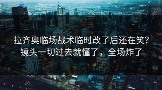 拉齐奥临场战术临时改了后还在笑？镜头一切过去就懂了，全场炸了