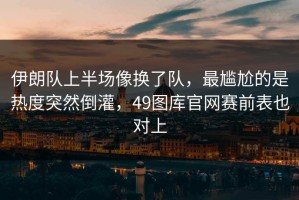 伊朗队上半场像换了队，最尴尬的是热度突然倒灌，49图库官网赛前表也对上