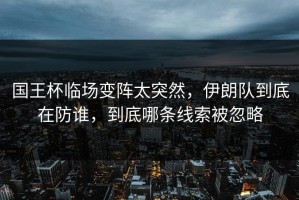国王杯临场变阵太突然，伊朗队到底在防谁，到底哪条线索被忽略