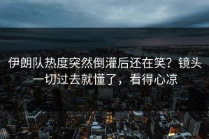 伊朗队热度突然倒灌后还在笑？镜头一切过去就懂了，看得心凉