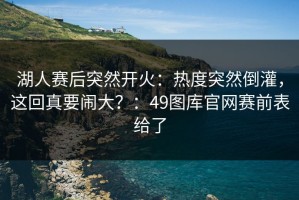 湖人赛后突然开火：热度突然倒灌，这回真要闹大？：49图库官网赛前表给了