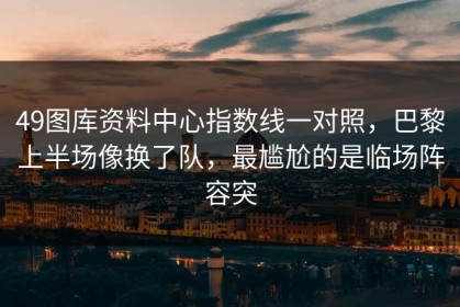 49图库资料中心指数线一对照，巴黎上半场像换了队，最尴尬的是临场阵容突