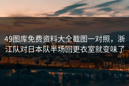49图库免费资料大全截图一对照，浙江队对日本队半场回更衣室就变味了