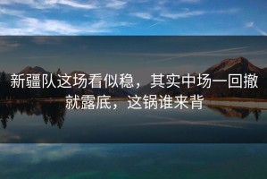 新疆队这场看似稳，其实中场一回撤就露底，这锅谁来背
