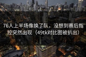 76人上半场像换了队，没想到赛后指控突然出现（49tk对比图被扒出）
