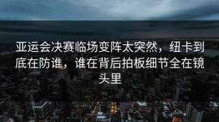 亚运会决赛临场变阵太突然，纽卡到底在防谁，谁在背后拍板细节全在镜头里