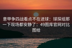 意甲争四战看点不在进球：球探组那一下现场都安静了：49图库官网对比图给